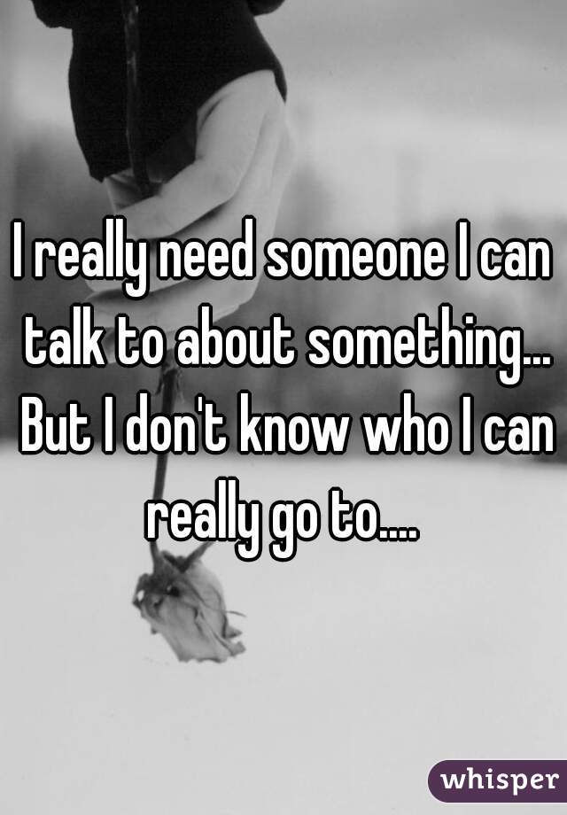 I really need someone I can talk to about something... But I don't know who I can really go to.... 