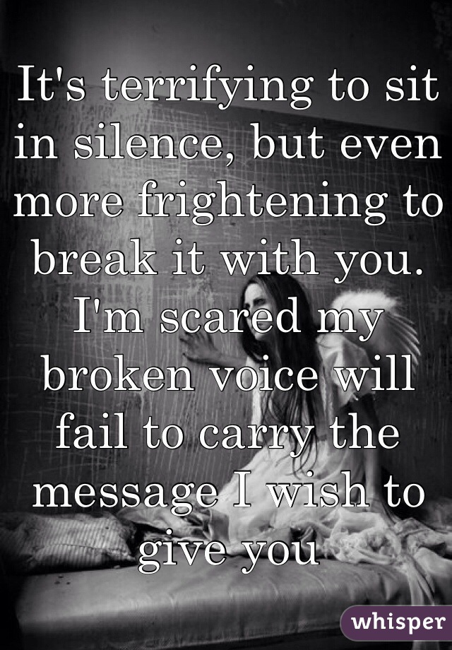 It's terrifying to sit in silence, but even more frightening to break it with you. I'm scared my broken voice will fail to carry the message I wish to give you