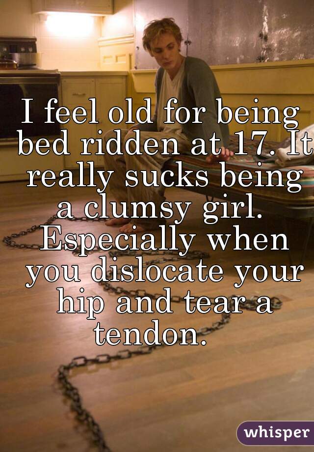 I feel old for being bed ridden at 17. It really sucks being
a clumsy girl. Especially when you dislocate your hip and tear a tendon.   