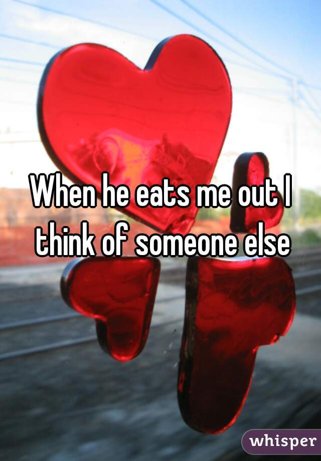 When he eats me out I think of someone else