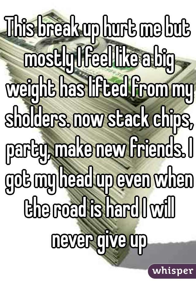 This break up hurt me but mostly I feel like a big weight has lifted from my sholders. now stack chips, party, make new friends. I got my head up even when the road is hard I will never give up
