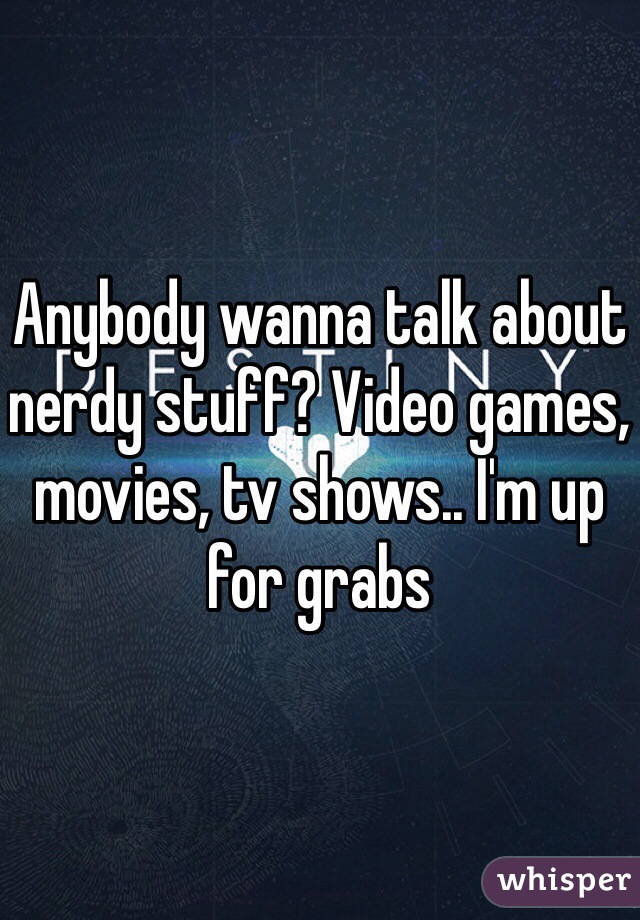 Anybody wanna talk about nerdy stuff? Video games, movies, tv shows.. I'm up for grabs