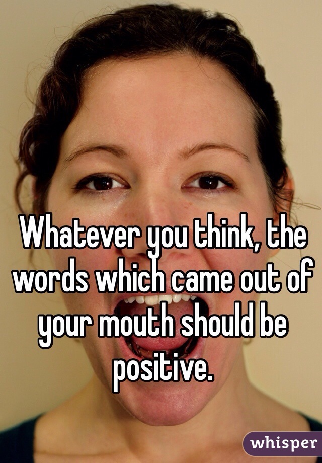 Whatever you think, the words which came out of your mouth should be positive.