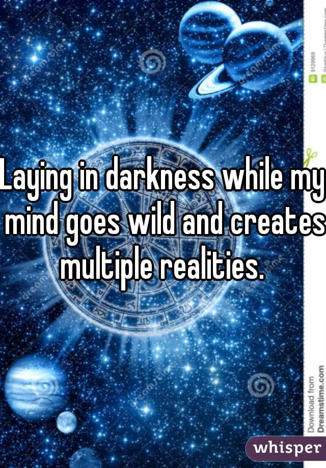 Laying in darkness while my mind goes wild and creates multiple realities. 