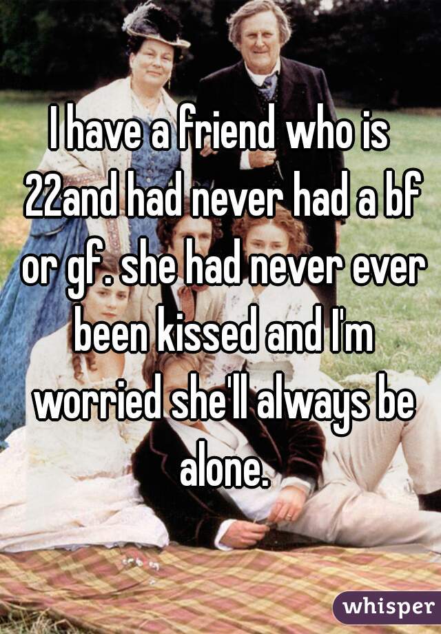 I have a friend who is 22and had never had a bf or gf. she had never ever been kissed and I'm worried she'll always be alone.