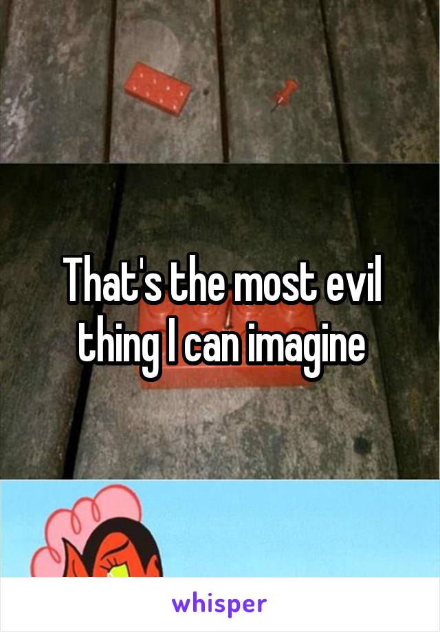 That's the most evil thing I can imagine