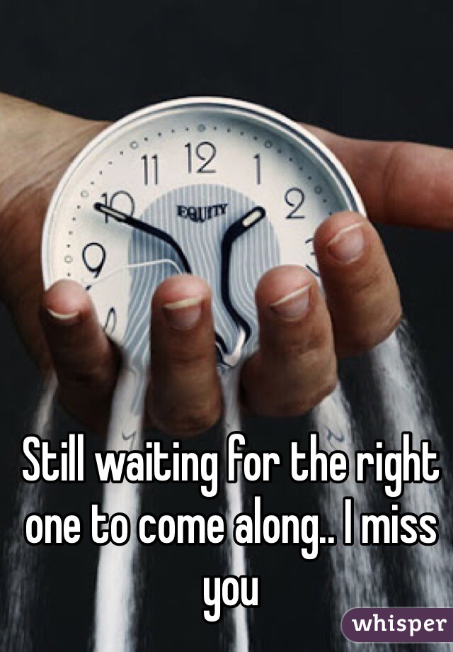 Still waiting for the right one to come along.. I miss you