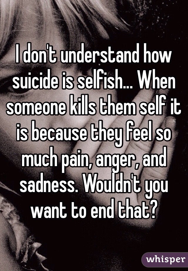 I don't understand how suicide is selfish... When someone kills them self it is because they feel so much pain, anger, and sadness. Wouldn't you want to end that?