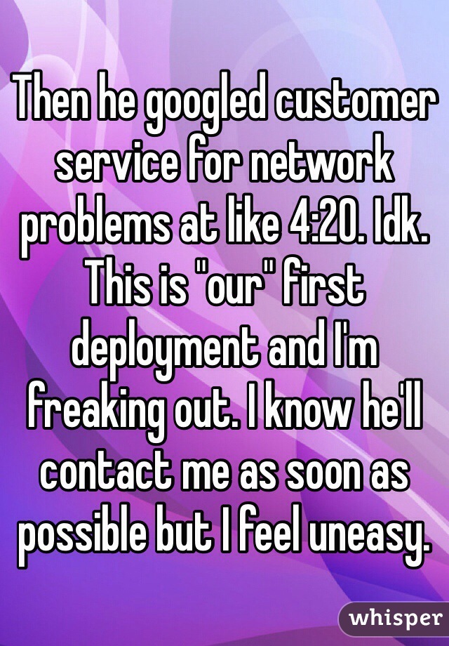 Then he googled customer service for network problems at like 4:20. Idk. This is "our" first deployment and I'm freaking out. I know he'll contact me as soon as possible but I feel uneasy. 