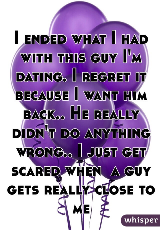 I ended what I had with this guy I'm dating. I regret it because I want him back.. He really didn't do anything wrong.. I just get scared when  a guy gets really close to me