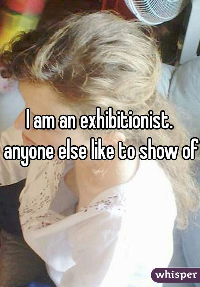 I am an exhibitionist. anyone else like to show off