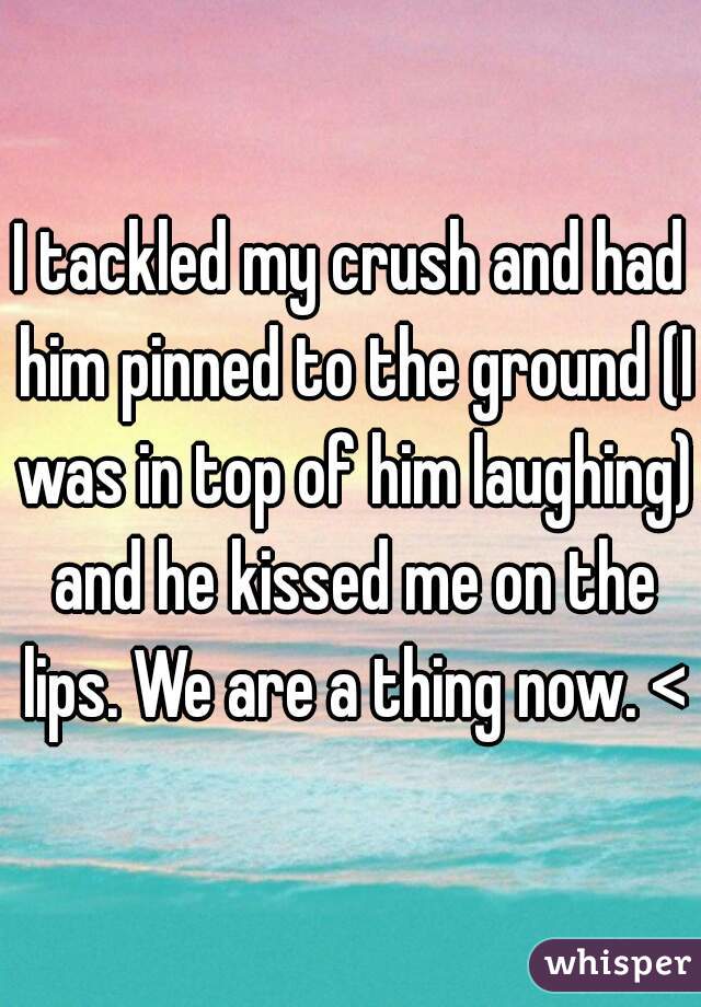 I tackled my crush and had him pinned to the ground (I was in top of him laughing) and he kissed me on the lips. We are a thing now. <3