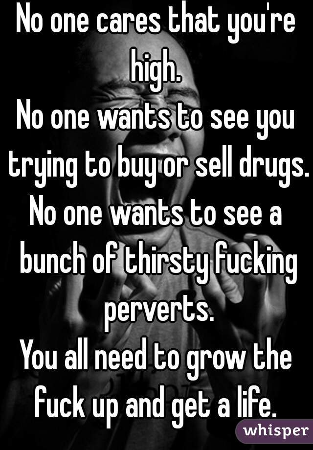 No one cares that you're high. 
No one wants to see you trying to buy or sell drugs.
No one wants to see a bunch of thirsty fucking perverts.
You all need to grow the fuck up and get a life. 