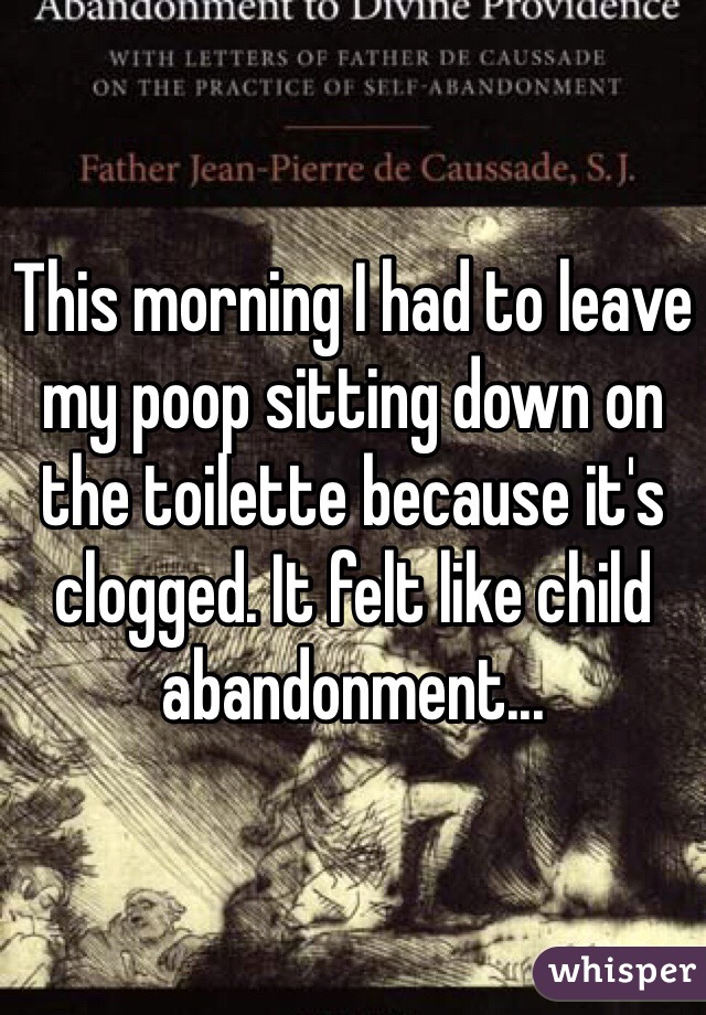 This morning I had to leave my poop sitting down on the toilette because it's clogged. It felt like child abandonment...