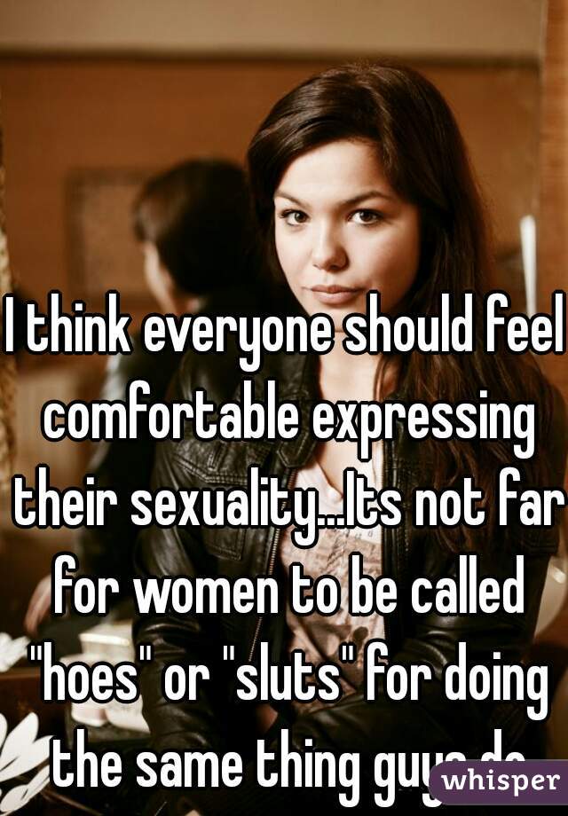 I think everyone should feel comfortable expressing their sexuality...Its not far for women to be called "hoes" or "sluts" for doing the same thing guys do
