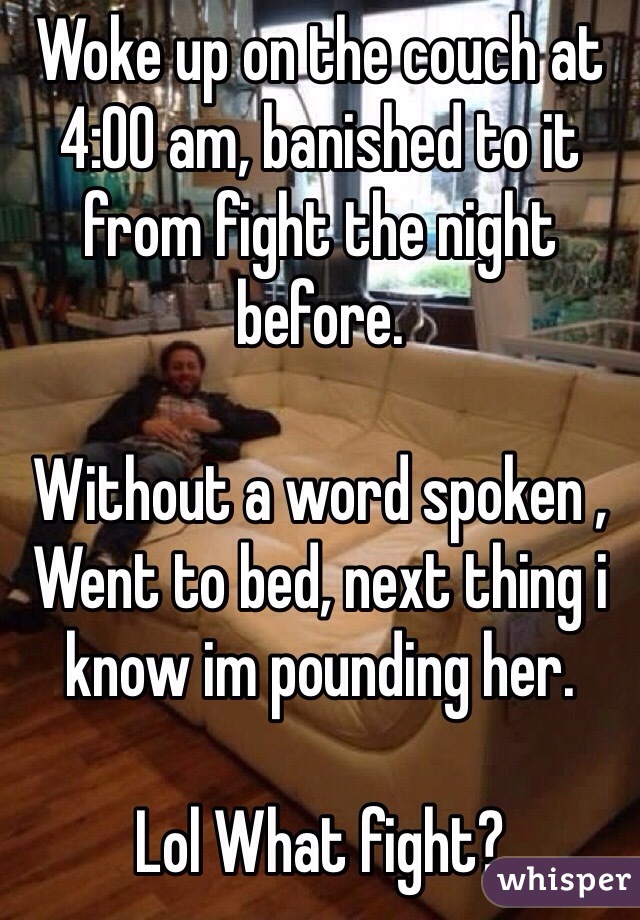 Woke up on the couch at 4:00 am, banished to it from fight the night before.

Without a word spoken , Went to bed, next thing i know im pounding her.

Lol What fight?