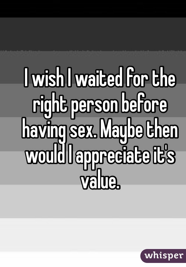 I wish I waited for the right person before having sex. Maybe then would I appreciate it's value. 