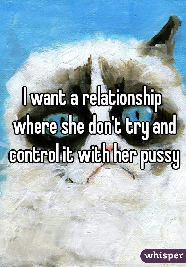 I want a relationship where she don't try and control it with her pussy