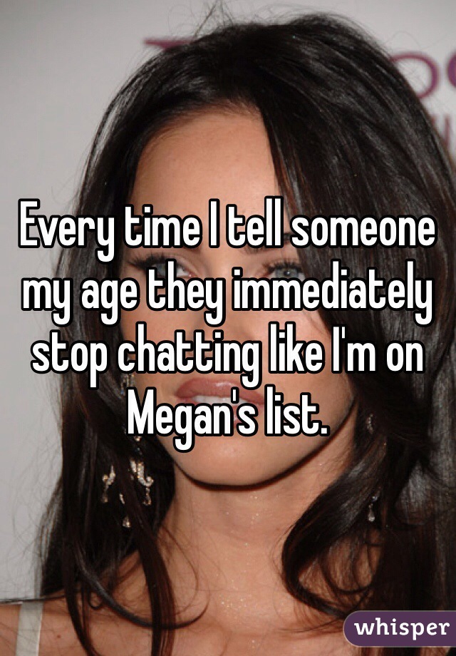 Every time I tell someone my age they immediately stop chatting like I'm on Megan's list. 