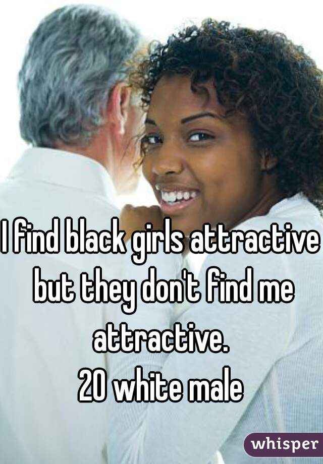 I find black girls attractive but they don't find me attractive. 
20 white male
