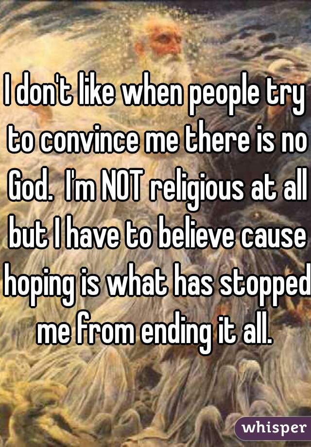 I don't like when people try to convince me there is no God.  I'm NOT religious at all but I have to believe cause hoping is what has stopped me from ending it all. 