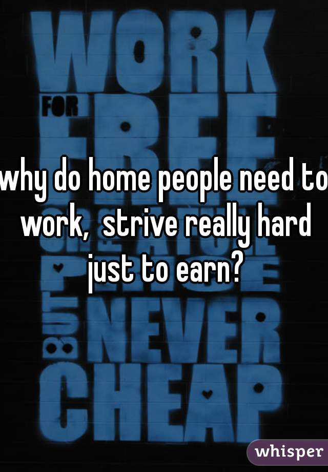 why do home people need to work,  strive really hard just to earn?