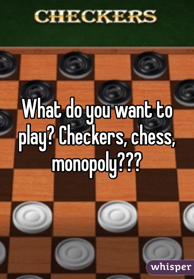 What do you want to play? Checkers, chess, monopoly???