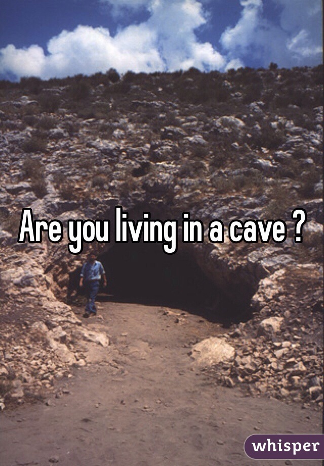 Are you living in a cave ?