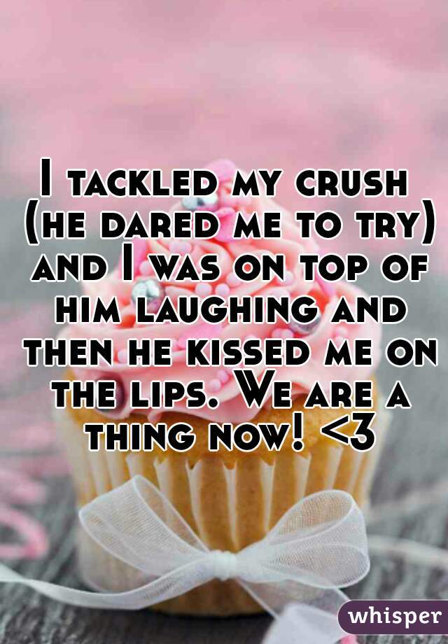 I tackled my crush (he dared me to try) and I was on top of him laughing and then he kissed me on the lips. We are a thing now! <3