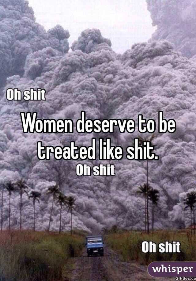 Women deserve to be treated like shit.