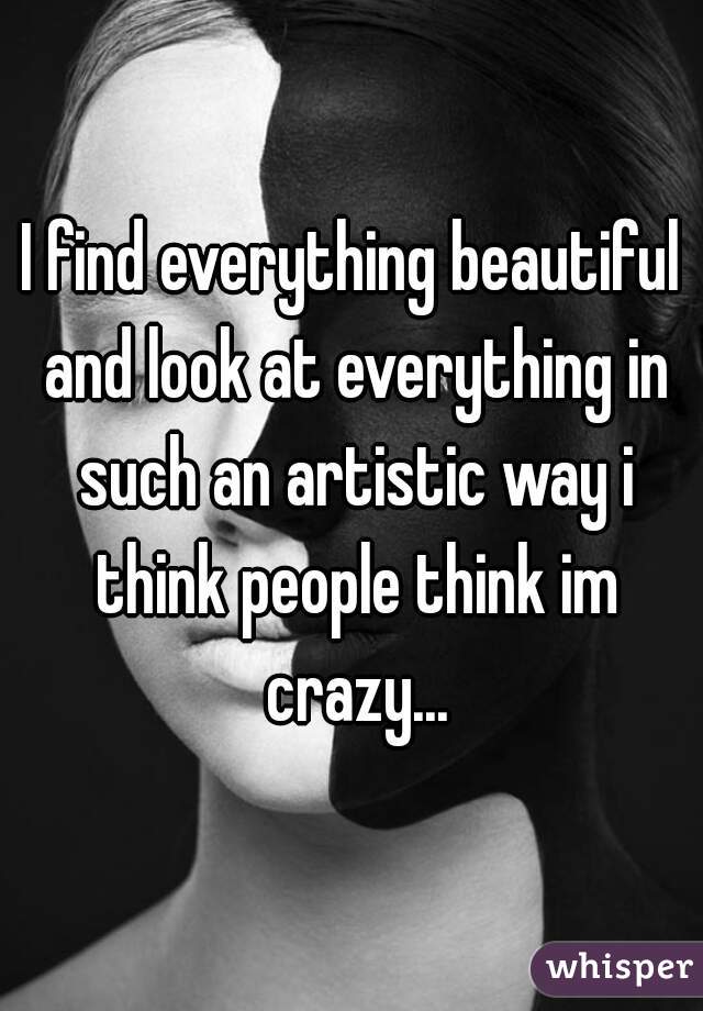 I find everything beautiful and look at everything in such an artistic way i think people think im crazy...