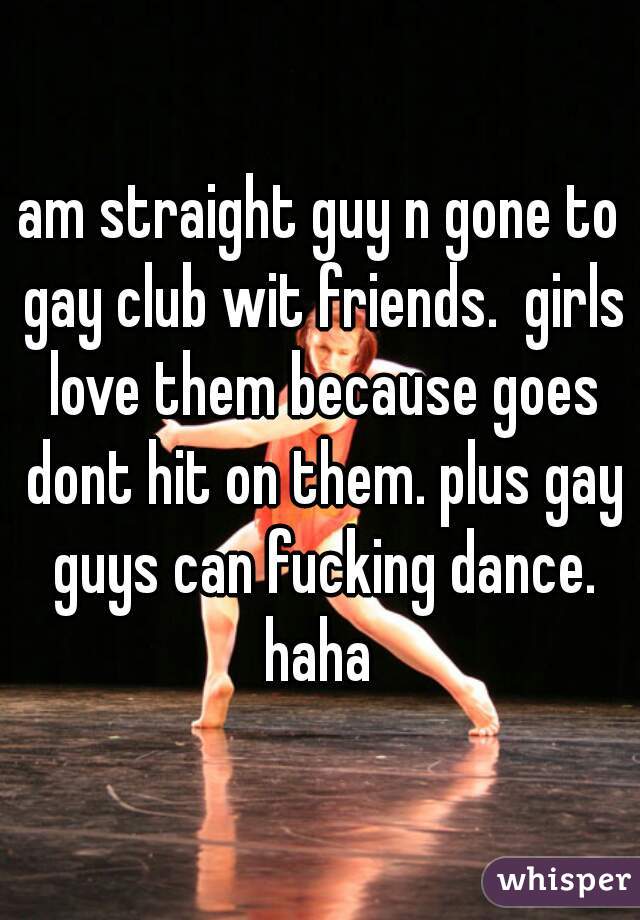 am straight guy n gone to gay club wit friends.  girls love them because goes dont hit on them. plus gay guys can fucking dance. haha 
