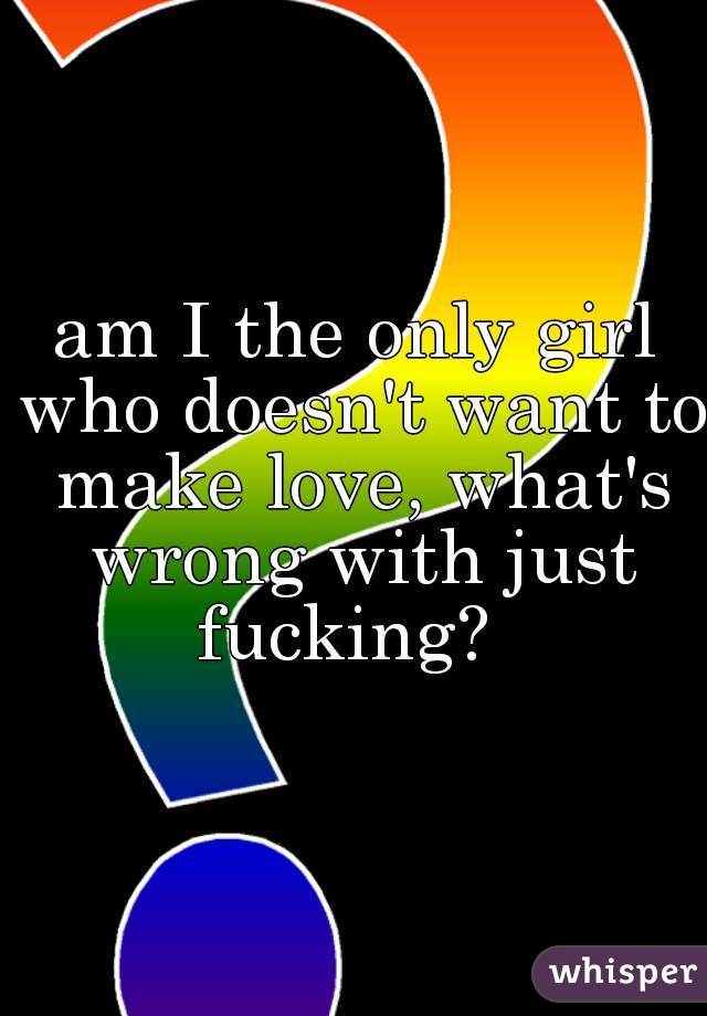 am I the only girl who doesn't want to make love, what's wrong with just fucking?  