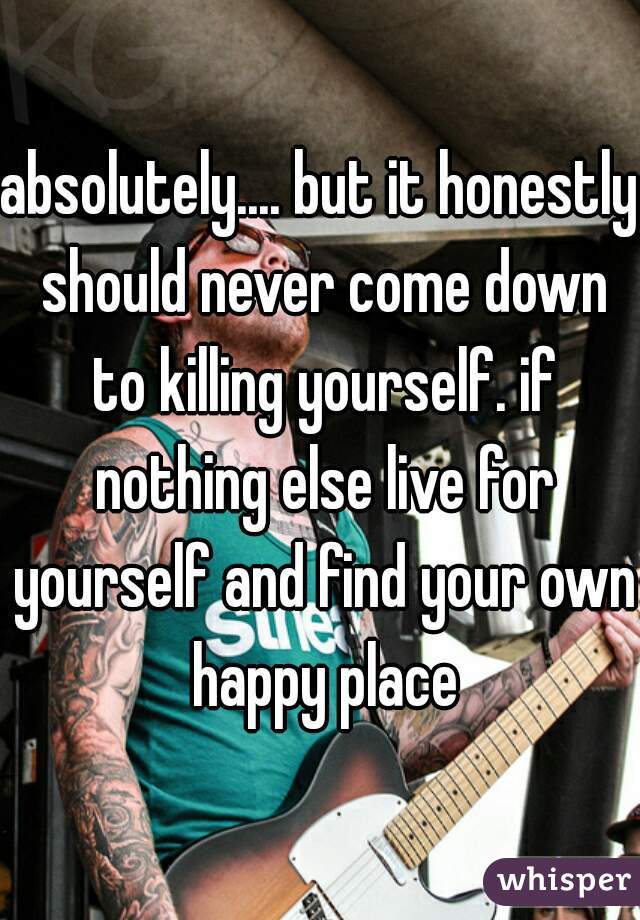 absolutely.... but it honestly should never come down to killing yourself. if nothing else live for yourself and find your own happy place