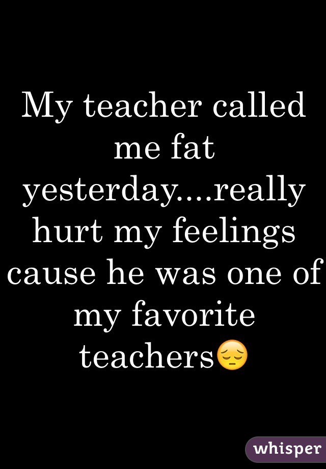 My teacher called me fat yesterday....really hurt my feelings cause he was one of my favorite teachers😔
