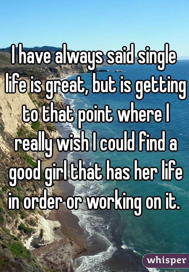 I have always said single life is great, but is getting to that point where I really wish I could find a good girl that has her life in order or working on it. 