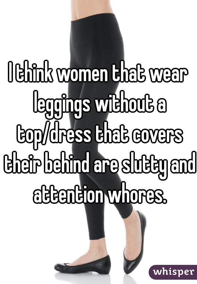 I think women that wear leggings without a top/dress that covers their behind are slutty and attention whores.