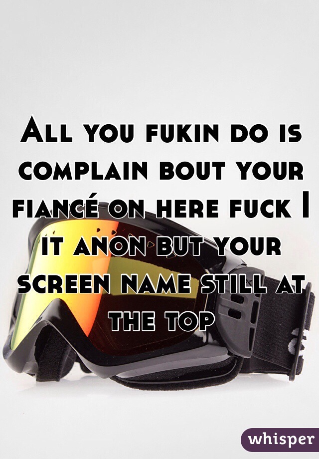 All you fukin do is complain bout your fiancé on here fuck I it anon but your screen name still at the top
