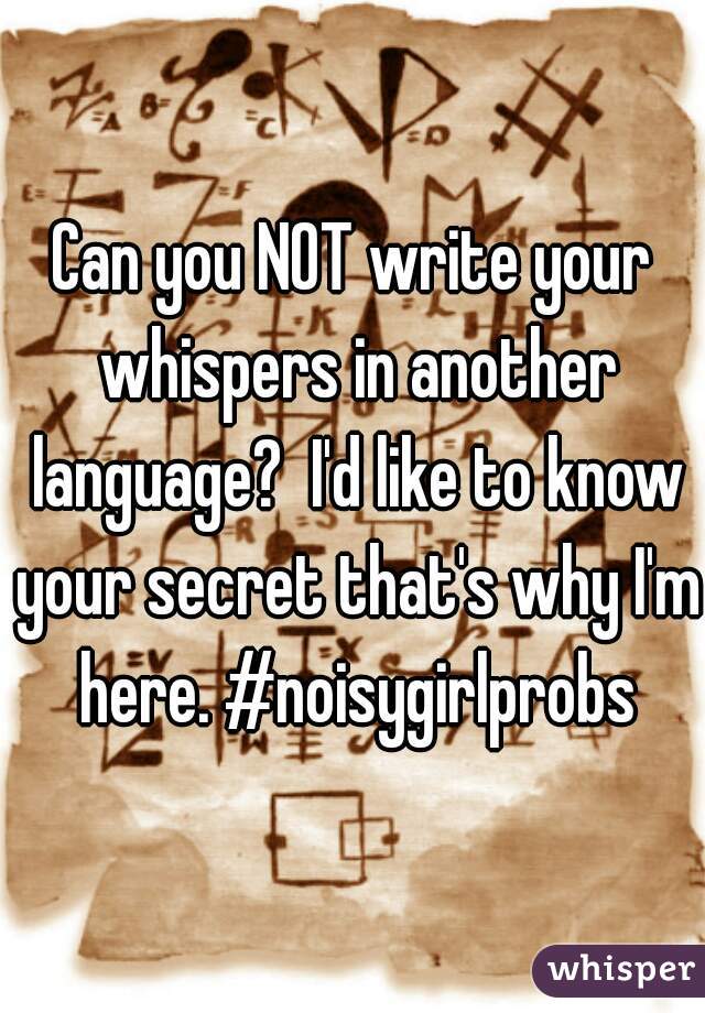 Can you NOT write your whispers in another language?  I'd like to know your secret that's why I'm here. #noisygirlprobs
