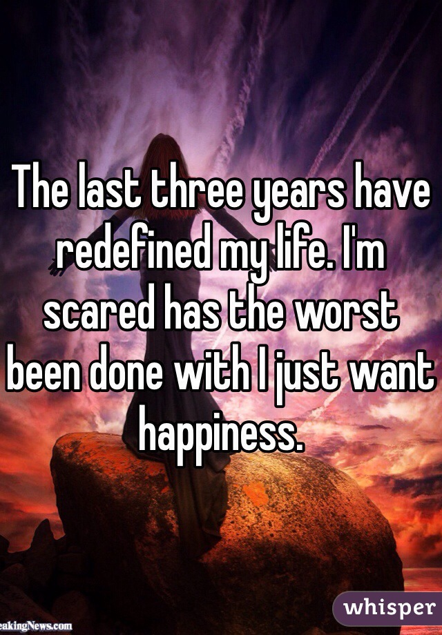 The last three years have redefined my life. I'm scared has the worst been done with I just want happiness.