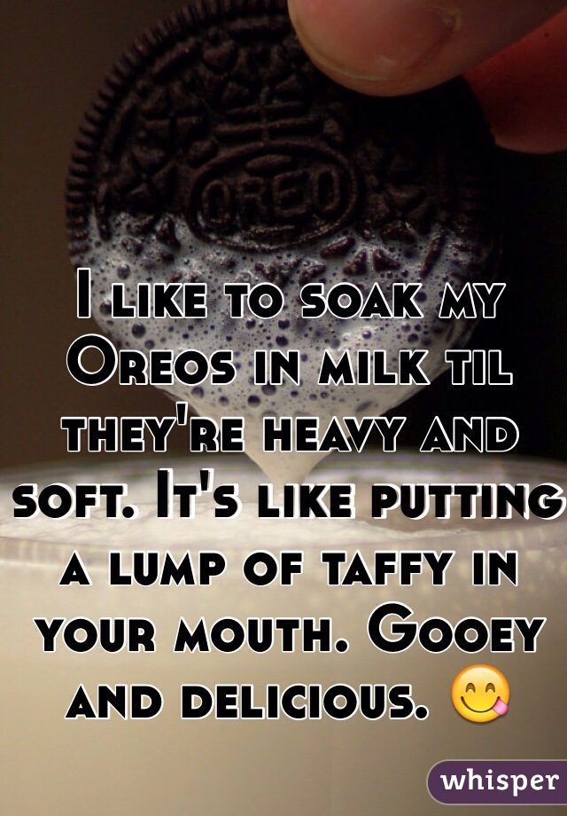 I like to soak my Oreos in milk til they're heavy and soft. It's like putting a lump of taffy in your mouth. Gooey and delicious. 😋
