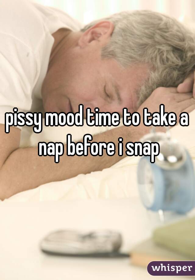pissy mood time to take a nap before i snap