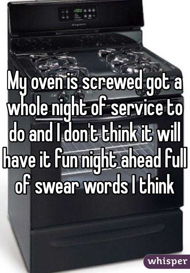 My oven is screwed got a whole night of service to do and I don't think it will have it fun night ahead full of swear words I think 