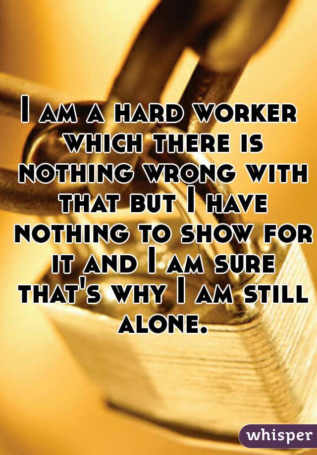 I am a hard worker which there is nothing wrong with that but I have nothing to show for it and I am sure that's why I am still alone.