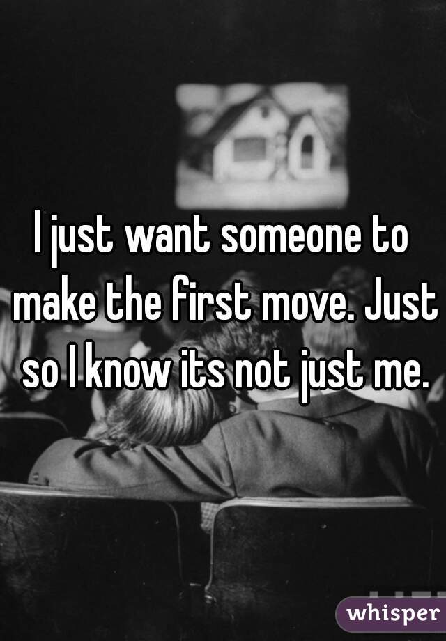 I just want someone to make the first move. Just so I know its not just me.