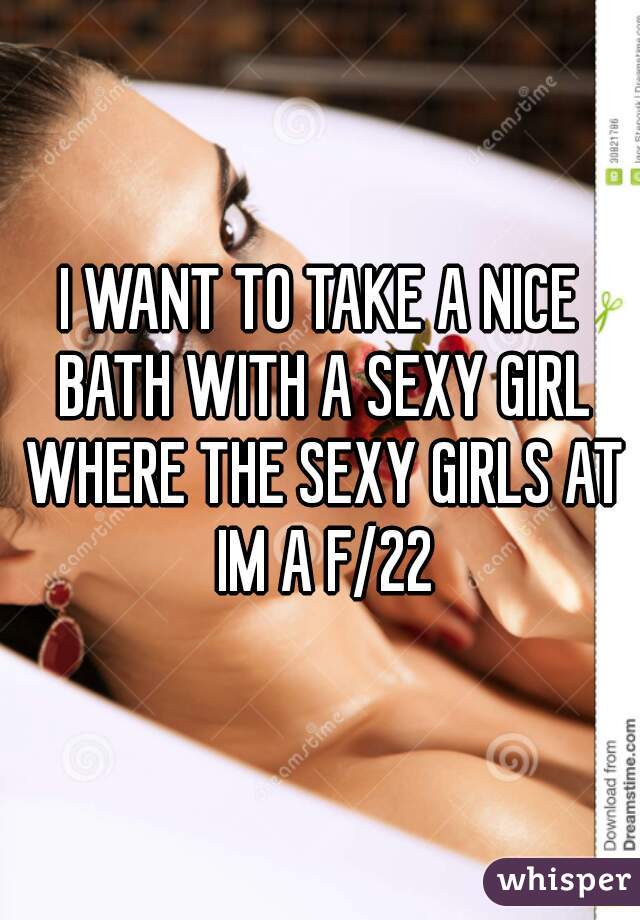 I WANT TO TAKE A NICE BATH WITH A SEXY GIRL WHERE THE SEXY GIRLS AT IM A F/22