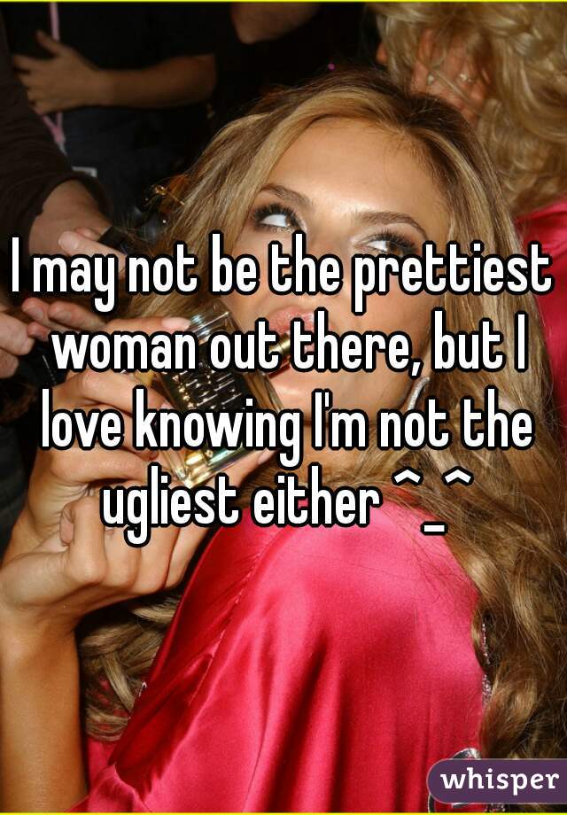 I may not be the prettiest woman out there, but I love knowing I'm not the ugliest either ^_^