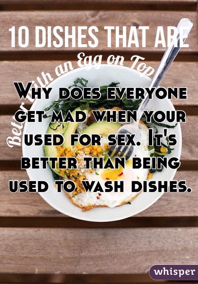Why does everyone get mad when your used for sex. It's better than being used to wash dishes. 