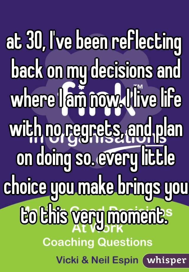 at 30, I've been reflecting back on my decisions and where I am now. I live life with no regrets, and plan on doing so. every little choice you make brings you to this very moment. 