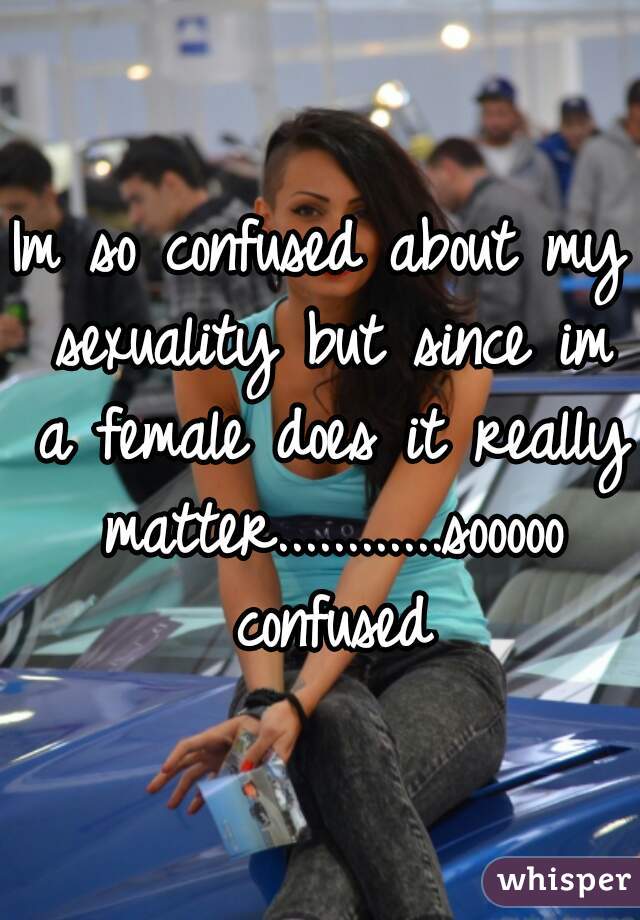 Im so confused about my sexuality but since im a female does it really matter............sooooo confused